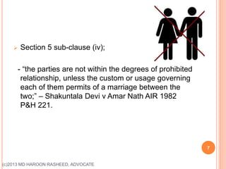  Section 5 sub-clause (iv);
- “the parties are not within the degrees of prohibited
relationship, unless the custom or usage governing
each of them permits of a marriage between the
two;” – Shakuntala Devi v Amar Nath AIR 1982
P&H 221.
7
(c)2013 MD HAROON RASHEED, ADVOCATE
 