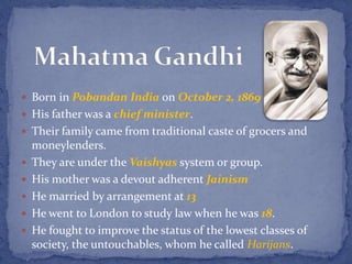  Born in Pobandan India on October 2, 1869
 His father was a chief minister.
 Their family came from traditional caste of grocers and
moneylenders.
 They are under the Vaishyas system or group.
 His mother was a devout adherent Jainism
 He married by arrangement at 13
 He went to London to study law when he was 18.
 He fought to improve the status of the lowest classes of
society, the untouchables, whom he called Harijans.
 