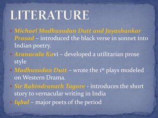  Michael Madhusudan Dutt and Jayashankar
Prasad – introduced the black verse in sonnet into
Indian poetry.
 Aranucala Kavi – developed a utilitarian prose
style
 Madhusudan Dutt – wrote the 1st plays modeled
on Western Drama.
 Sir Rabindranath Tagore - introduces the short
story to vernacular writing in India
 Iqbal – major poets of the period
 