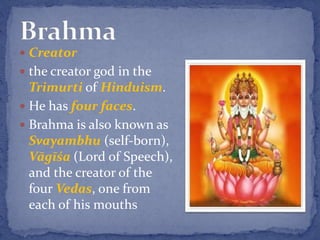  Creator
 the creator god in the
Trimurti of Hinduism.
 He has four faces.
 Brahma is also known as
Svayambhu (self-born),
Vāgīśa (Lord of Speech),
and the creator of the
four Vedas, one from
each of his mouths
 
