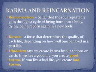  Reincarnation – belief that the soul repeatedly
goes through a cycle of being born into a body,
dying, being reborn again in a new body.
 Karma – a force that determines the quality of
each life, depending on how well one behaved in a
past life.
 Hinduism says we create karma by our actions on
earth. If we live a good life, you create good
karma. If you live a bad life, you create bad
karma.
 