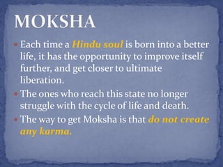  Each time a Hindu soul is born into a better
life, it has the opportunity to improve itself
further, and get closer to ultimate
liberation.
 The ones who reach this state no longer
struggle with the cycle of life and death.
 The way to get Moksha is that do not create
any karma.
 