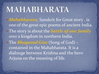  Mahabharata, Sanskrit for Great story , is
one of the great epic poems of ancient India.
 The story is about the battle of one family
over a kingdom in northern India.
 The Bhagavad Gita (Song of God) –
contained in the Mahabharata. It is a
dialouge between Krishna and the hero
Arjuna on the meaning of life.
 