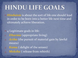  Hinduism is about the sort of life one should lead
in order to be born into a better life next time and
ultimately achieve liberation.
 4 Legitimate goals in life:
1. Dharma (appropriate living)
2. Artha (the pursuit of material gain by lawful
means)
3. Kama ( delight of the senses)
4. Moksha ( release from rebirth)
 