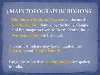 1. Himalayan Mountain system on the north
2. Northern plain drained by the Indus, Ganges
and Brahmaputra rivers in North Central India.
3. Peninsular India in the South.
The earliest Indians may have migrated from
Australia and Pacific Islands.
Language: more than 200 languages are spoken
in India.
 