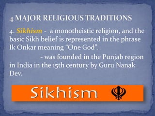 4. Sikhism - a monotheistic religion, and the
basic Sikh belief is represented in the phrase
Ik Onkar meaning “One God”.
- was founded in the Punjab region
in India in the 15th century by Guru Nanak
Dev.
 