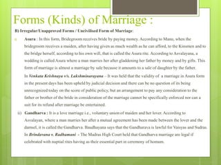 Forms (Kinds) of Marriage :
B) Irregular/Unapproved Forms / Uncivilised Form of Marriage:
i) Asura : In this form, Bridegroom receives bride by paying money. According to Manu, when the
bridegroom receives a maiden, after having given as much wealth as he can afford, to the Kinsmen and to
the bridge herself, according to his own will, that is called the Asura rite. According to Asvalayana, a
wedding is called Asura where a man marries her after gladdening her father by money and by gifts. This
form of marriage is almost a marriage by sale because it amounts to a sale of daughter by the father.
In Venkata Krishnaya v/s. Lakshminarayana – It was held that the validity of a marriage in Asura form
in the present days has been upheld by judicial decision and there can be no question of its being
unrecognized today on the score of public policy, but an arrangement to pay any consideration to the
father or brother of the bride in consideration of the marriage cannot be specifically enforced nor can a
suit for its refund after marriage be entertained.
ii) Gandharva : It is a love marriage i.e., voluntary union of maiden and her lover. According to
Asvalayan, where a man marries her after a mutual agreement has been made between the lover and the
damsel, it is called the Gandharva. Baudhayana says that the Gandharava is lawful for Vaisyas and Sudras.
In Brindavana v. Radhamani - The Madras High Court held that Gandharva marriage are legal if
celebrated with nuptial rites having as their essential part in ceremony of homum.
 