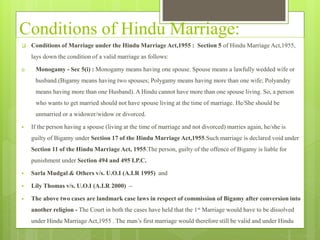 Conditions of Hindu Marriage:
 Conditions of Marriage under the Hindu Marriage Act,1955 : Section 5 of Hindu Marriage Act,1955,
lays down the condition of a valid marriage as follows:
i) Monogamy - Sec 5(i) : Monogamy means having one spouse. Spouse means a lawfully wedded wife or
husband.(Bigamy means having two spouses; Polygamy means having more than one wife; Polyandry
means having more than one Husband). A Hindu cannot have more than one spouse living. So, a person
who wants to get married should not have spouse living at the time of marriage. He/She should be
unmarried or a widower/widow or divorced.
 If the person having a spouse (living at the time of marriage and not divorced) marries again, he/she is
guilty of Bigamy under Section 17 of the Hindu Marriage Act,1955.Such marriage is declared void under
Section 11 of the Hindu Marriage Act, 1955.The person, guilty of the offence of Bigamy is liable for
punishment under Section 494 and 495 I.P.C.
 Sarla Mudgal & Others v/s. U.O.I (A.I.R 1995) and
 Lily Thomas v/s. U.O.I (A.I.R 2000) –
 The above two cases are landmark case laws in respect of commission of Bigamy after conversion into
another religion - The Court in both the cases have held that the 1st Marriage would have to be dissolved
under Hindu Marriage Act,1955 . The man’s first marriage would therefore still be valid and under Hindu
 