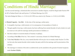 Conditions of Hindu Marriage:
Law his second marriage, solemnized after conversion to another religion, would be illegal under Section 494
& 495 of Indian Penal Code and Section 17 of Hindu Marriage Act,1955.
The Sarla Mudgal & Others v/s. U.O.I (A.I.R 1995) was cited in Lily Thomas v/s. U.O.I (A.I.R 2000).
ii) Mental Capacity – Sec.5(ii) : At the time of the marriage, neither party:
 Is incapable of giving a valid consent, to it in consequence of unsoundness of mind; or
 Though capable of giving a valid consent, has been suffering from mental disorder of such a kind or to such
an extent as to be unfit for marriage and the procreation of children; or
 Has been subject to recurrent attacks of insanity or epilepsy.
 According to Sec.5(ii) of the Act, ‘free consent’ is necessary element of a Hindu Marriage.
 Under Sec.5 (ii) (b) of the Act, every mental disorder will not give rise to remedy under Section 12 of the
Act but only that mental disorder which renders the party unfit for the marriage and for procreation of the
children.
 The marriage in violation of the above condition/rule can be annulled on the ground of mental incapacity
under Section 12(i)(b).
 