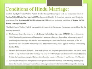 Conditions of Hindu Marriage:
in which the High Court of Andhra Pradesh decided that a child marriage is void, and is in contravention of
Section 5(iii) of Hindu Marriage Act,1955 and contended that his first marriage was void according to the
provisions of the Restraint of Child Marriages Act,1929 and was against the provisions of Section 5 of the
Hindu Marriage Act,1955.
The High Court of Andhra Pradesh overruled the decision of the Saramma v. Ganapatulu case and held that the
marriage was valid.
 The Supreme Court also observed in Lily Gupta v/s. Lakshmi Narayana (1978 SC) that a reference to
Child Marriage Restraint Act would show that it was enacted to carry forward the reform movement of
prohibiting child marriages and while it made a marriage in contravention of the provisions of that Act
punishable, it did not render the marriage void. The same reasoning would apply to marriage contravening
Section 5(iii).
 After the decision of the Supreme Court, the Rajasthan and Punjab High Courts have held that a wife is not
entitled to any declaration that her marriage was void or voidable by reason of the contravention of Section
5(iii) as the legislature exempted that provision from the purview of Section 11 and Section 12 of the Act.
 However, the bride or the bridegroom has an option to cancel the marriage after obtaining their majority
like in the Muslim Marriages where a bride or bridegroom can revoke their child marriage after attaining
 