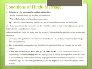 Conditions of Hindu Marriage:
 Following are the instances of prohibited relationships:
a) A lineal ascendant : father and daughter; son and mother.
b) Wife or Husband of a lineal ascendant or descendant.
 Eg.: Father-in-Law and Widowed Daughter-in-Law; Widowed Mother-in-Law and Son-in-Law.
c) A man cannot marry the widow, who was the wife of his brother, or uncle (maternal/paternal) or grand
father’s brother or grand mother’s brother.
d) Brother and Sister, Uncle and Niece, Aunt and Nephew, Children of Brother and Sister of two brothers and
two sisters.
 However, a marriage between certain relations stated above is valid, if the custom permits the marriage
between such relations.
 Eg.: In South India, marriages between the children of Brother and Sister are common and are valid
custom.
 In Smt. Shakuntala Devi v/s. Amar Nath [(A.I.R. 1982) P & H] – It was held that the conditions of a
valid marriage under Section 5(iv) of the Act stand qualified by custom meaning thereby that in the event
of the custom being established, the marriage despite prohibited relationship between parties to it would
constitute a legal and valid marriage but these customs may be proved to be very old and beyond human
memory.
 