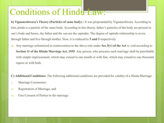 Conditions of Hindu Law:
b) Vignaneshwara’s Theory (Particles of same body) : It was propounded by Vignaneshwara. According to
him, pinda is a particle of the same body. According to this theory, father’s particles of the body are present in
son’s body and hence, the father and the son are the sapindas. The degree of sapinda relationship is seven
through father and five through mother. Now, it is reduced to 5 and 3 respectively.
 Any marriage solemnized in contravention to the above rule under Sec.5(v) of the Act is void according to
Section 11 of the Hindu Marriage Act, 1955. Any person, who procures such marriage shall be punishable
with simple imprisonment, which may extend to one month or with fine, which may extend to one thousand
rupees or with both.
C) Additional Conditions: The following additional conditions are provided for validity of a Hindu Marriage:
i) Marriage Ceremonies
ii) Registration of Marriage, and
iii) Free Consent of Parties to the marriage.
 