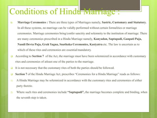 Conditions of Hindu Marriage :
I) Marriage Ceremonies : There are three types of Marriages namely, Sastric, Customary and Statutory.
In all these systems, no marriage can be validly performed without certain formalities or marriage
ceremonies. Marriage ceremonies bring/confer sanctity and solemnity to the institution of marriage. There
are many ceremonies prescribed in a Hindu Marriage namely, Kanyadan, Saptapadi, Ganpati Puja,
Nandi Devta Puja, Grah Yagna, Snathaka Ceremonies, Kasiyatra etc. The law is uncertain as to
which of these rites and ceremonies are essential/mandatory.
 According to Section 7 of the Act, the marriage must have been solemnized in accordance with customary
rites and ceremonies of atleast one of the parties to the marriage.
 It is not necessary that the customary rites of both the parties should be followed.
 Section 7 of the Hindu Marriage Act, prescribes “Ceremonies for a Hindu Marriage” reads as follows:
1) A Hindu Marriage may be solemnized in accordance with the customary rites and ceremonies of either
party thereto.
2) Where such rites and ceremonies include “Saptapadi”, the marriage becomes complete and binding, when
the seventh step is taken.
 