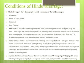 Conditions of Hindu Marriage:
 The following are the widely accepted sastric ceremonies of the valid marriage :
i) Kanyadan;
ii) Homa or Vivah Homa;
iii) Saptapadi;
iv) Free Consent.
1) Kanyadan : It is a gift of the bride given by her father to the bridegroom. While giving her away, the
bride’s father says, “My unmarried daughter, who is shining in her decorations and who is fit to be devoted
wife, to thee of good character and wisdom I give for the attainment of Dharma, Artha and Kama". It
(Kanyadan) puts an end to the dominion of the genetive family over the girl.
2) Homa or Vivah Homa : The most important ceremony for validity of a Hindu Marriage is Homa or Vivah
Homa, which consists oblations to lighting/burning of Holy Fire, symbolizing it as divine witness and
sanctifier of the Viva samskara. On the west of the fire is placed a millstone and on the north-east is placed
a water-pot. The Bridegroom offers oblations to the holy fire in which the bride participates by grasping
the hand of the bridegroom.
3) Saptapadi : The word ‘sapta’ means “Seven” and “Padi” means “Walking steps”. “Saptapadi” means
“Walking/Taking seven steps by the bridegroom and the bride jointly around the sacred fire pronouncing
 