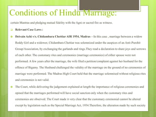 Conditions of Hindu Marriage:
certain Mantras and pledging mutual fidelity with the Agni or sacred fire as witness.
 Relevant Case Laws :
 Deivain Achi v/s. Chidambara Chettiar AIR 1954, Madras – In this case , marriage between a widow
Reddy Girl and a widower, Chidambara Chettiar was solemnized under the auspices of an Anti-Purohit
Group/Association, by exchanging the garlands and rings.They read a declaration to share joys and sorrows
of each other. The customary rites and ceremonies (marriage ceremonies) of either spouse were not
performed. A few years after the marriage, the wife filed a petition/complaint against her husband for the
offence of Bigamy. The Husband challenged the validity of the marriage on the ground of no ceremonies of
marriage were performed. The Madras High Court held that the marriage solemnised without religious rites
and ceremonies is not valid.
 The Court, while delivering the judgement explained at length the importance of religious ceremonies and
opined that the marriages performed will have social sanction only when the customary rites and
ceremonies are observed. The Court made it very clear that the customary ceremonial cannot be altered
except by legislation such as the Special Marriage Act, 1954.Therefore, the alteration made by such society
 