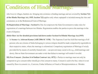 Conditions of Hindu Marriage:
who lives in villages, hamlets etc. bringing into existence a binding marriage and are covered by Section 7(1)
of the Hindu Marriage Act, 1955. Section 7(2) applies only where saptapadi is included among the rites and
ceremonies as in the Brahminical Form of Marriage.
II) Registration of Marriage : Section 8 of the Act empowers the State Government to make rules for
registration of a marriage between two Hindus. Registration enables the parties to prove the marriage in the
event of disputes:
(Refer Bare Act for detailed provisions laid down under Section 8 of Hindu Marriage Act,1955)
 In Seema v/s. Ashwani Kumar [AIR 2006 SC 1158] – The Supreme Court has held that marriage of all
persons who are citizens of India belonging to various religion should be made compulsorily registrable in
their respective states, where the marriage is solemnized. Compulsory registration of Marriage if wisely
provided for by means of carefully framed rules – can prevent many social evils e.g., child marriage and
dowry. But no State Government can make a rule that failure to marriage will render it invalid.
III) Free Consent: [Section 14 of Indian Contract Act, 1872] :- Parties to marriage must not only be
competent to give consent rather should give free consent to marry. Consent is said to be free, when it is not
caused by flaws in consent viz., Coercion, Undue Influence or Fraud or Misrepresentation or Mistake.
 
