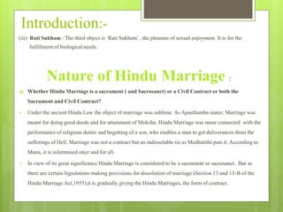 Introduction:-
(iii) Rati Sukham : The third object is ‘Rati Sukham’ , the pleasure of sexual enjoyment. It is for the
fulfillment of biological needs.
Nature of Hindu Marriage :
 Whether Hindu Marriage is a sacrament ( and Sacrosanct) or a Civil Contract or both the
Sacrament and Civil Contract?
 Under the ancient Hindu Law the object of marriage was sublime. As Apasthamba states: Marriage was
meant for doing good deeds and for attainment of Moksha. Hindu Marriage was more connected with the
performance of religious duties and begetting of a son, who enables a man to get deliverances from the
sufferings of Hell. Marriage was not a contract but an indissoluble tie as Medhatithi puts it. According to
Manu, it is solemnised once and for all.
 In view of its great significance Hindu Marriage is considered to be a sacrament or sacrosanct . But as
there are certain legislations making provisions for dissolution of marriage (Section 13 and 13-B of the
Hindu Marriage Act,1955),it is gradually giving the Hindu Marriages, the form of contract.
 