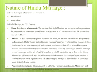 Nature of Hindu Marriage :
i) Hindu Marriage is a Sacrament and Sacrosanct.
A) Ancient Texts
B) Modern Law
ii) Hindu Marriage is a Civil Contract.
i) Hindu Marriage is a Sacrament : The question that Hindu Marriage is a sacrament and sacrosanct can
be answered in the affirmative with reference to its position in (A) Ancient Texts ; and (B) Modern Law
as explained below:
A) Ancient Texts : A Hindu Marriage is a sacrament and hence, for a Hindu, it is a sankara (religious rites
and sacrament). Shabar Swamy defined the term ‘sanskara’ as an ‘act by which a thing becomes fit for a
certain purpose viz.,dharma sampatti, praja sampatti, performance of sacrifice, rathi sukham (sexual
pleasure, which without lawfully wedded wife is considered to be sin). According to Shastras, marriage
is a holy sacrament and the gift of a girl (Kanyadan) to suitable person is a sacred duty on the father,
who derives spiritual benefit after the performance of the Kanyadan. According to Vedas, marriage is a
sacred institution, which regulates social life. Hindus regard marriage as a sacramental or sacrosanct
union for the following reasons :
a) According to the Sathpatha Bhramana, wife is half of the Husband i.e., ardhangini. Man is only half
prior to marriage and becomes full-fledged person on marriage.
 