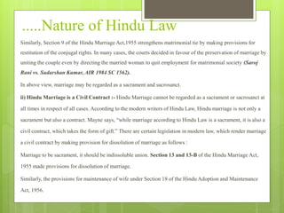 .....Nature of Hindu Law
Similarly, Section 9 of the Hindu Marriage Act,1955 strengthens matrimonial tie by making provisions for
restitution of the conjugal rights. In many cases, the courts decided in favour of the preservation of marriage by
uniting the couple even by directing the married woman to quit employment for matrimonial society (Saroj
Rani vs. Sudarshan Kumar, AIR 1984 SC 1562).
In above view, marriage may be regarded as a sacrament and sacrosanct.
ii) Hindu Marriage is a Civil Contract :- Hindu Marriage cannot be regarded as a sacrament or sacrosanct at
all times in respect of all cases. According to the modern writers of Hindu Law, Hindu marriage is not only a
sacrament but also a contract. Mayne says, “while marriage according to Hindu Law is a sacrament, it is also a
civil contract, which takes the form of gift.” There are certain legislation in modern law, which render marriage
a civil contract by making provision for dissolution of marriage as follows :
Marriage to be sacrament, it should be indissoluble union. Section 13 and 13-B of the Hindu Marriage Act,
1955 made provisions for dissolution of marriage.
Similarly, the provisions for maintenance of wife under Section 18 of the Hindu Adoption and Maintenance
Act, 1956.
 