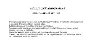 HINDU MARRIAGE ACT, 1955
FAMILY LAW ASSIGNMENT
The religious practices of the Sikhs, Jains and Buddhists vary from those of the Hindus but in my opinion it
is completely fine naming it Hindu marriage act as:
Buddhism, Jainism and Sikhism have originated from Hinduism.
People demanding separate personal laws should initially identify if their personal laws are entirely
different from those of the Hindus.
Diversifying laws with regard to religions will inculcate grudges amongst the people
however, they have no codified jurisprudence except that they were derived from Brahmanical sources
like Dharmasutras, Smritis and Nibandhs.
 