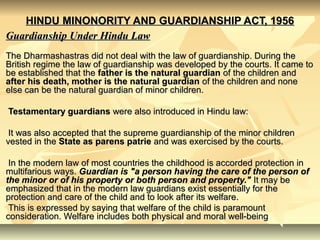 HINDU MINONORITY AND GUARDIANSHIP ACT, 1956HINDU MINONORITY AND GUARDIANSHIP ACT, 1956
Guardianship Under Hindu LawGuardianship Under Hindu Law
The Dharmashastras did not deal with the law of guardianship. During theThe Dharmashastras did not deal with the law of guardianship. During the
British regime the law of guardianship was developed by the courts. It came toBritish regime the law of guardianship was developed by the courts. It came to
be established that thebe established that the father is the natural guardianfather is the natural guardian of the children andof the children and
after his death, mother is the natural guardianafter his death, mother is the natural guardian of the children and noneof the children and none
else can be the natural guardian of minor children.else can be the natural guardian of minor children.
Testamentary guardiansTestamentary guardians were also introduced in Hindu law:were also introduced in Hindu law:
It was also accepted that the supreme guardianship of the minor childrenIt was also accepted that the supreme guardianship of the minor children
vested in thevested in the State as parens patrieState as parens patrie and was exercised by the courts.and was exercised by the courts.
In the modern law of most countries the childhood is accorded protection inIn the modern law of most countries the childhood is accorded protection in
multifarious ways.multifarious ways. Guardian is "a person having the care of the person ofGuardian is "a person having the care of the person of
the minor or of his property or both person and property."the minor or of his property or both person and property." It may beIt may be
emphasized that in the modern law guardians exist essentially for theemphasized that in the modern law guardians exist essentially for the
protection and care of the child and to look after its welfare.protection and care of the child and to look after its welfare.
This is expressed by saying that welfare of the child is paramountThis is expressed by saying that welfare of the child is paramount
consideration. Welfare includes both physical and moral well-beingconsideration. Welfare includes both physical and moral well-being
 