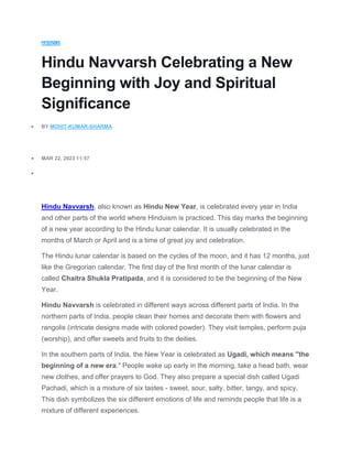 ARTICLE
Hindu Navvarsh Celebrating a New
Beginning with Joy and Spiritual
Significance
 BY MOHIT-KUMAR-SHARMA
 MAR 22, 2023 11:57

Hindu Navvarsh, also known as Hindu New Year, is celebrated every year in India
and other parts of the world where Hinduism is practiced. This day marks the beginning
of a new year according to the Hindu lunar calendar. It is usually celebrated in the
months of March or April and is a time of great joy and celebration.
The Hindu lunar calendar is based on the cycles of the moon, and it has 12 months, just
like the Gregorian calendar. The first day of the first month of the lunar calendar is
called Chaitra Shukla Pratipada, and it is considered to be the beginning of the New
Year.
Hindu Navvarsh is celebrated in different ways across different parts of India. In the
northern parts of India, people clean their homes and decorate them with flowers and
rangolis (intricate designs made with colored powder). They visit temples, perform puja
(worship), and offer sweets and fruits to the deities.
In the southern parts of India, the New Year is celebrated as Ugadi, which means "the
beginning of a new era." People wake up early in the morning, take a head bath, wear
new clothes, and offer prayers to God. They also prepare a special dish called Ugadi
Pachadi, which is a mixture of six tastes - sweet, sour, salty, bitter, tangy, and spicy.
This dish symbolizes the six different emotions of life and reminds people that life is a
mixture of different experiences.
 
