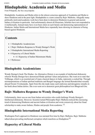 3/14/2015 Hinduphobic Academia and Media ­ Wikipedia, the free encyclopedia
http://en.wikipedia.org/wiki/Hinduphobic_Academia_and_Media 1/2
Hinduphobic Academia and Media
From Wikipedia, the free encyclopedia
Hinduphobic Academia and Media refers to the almost conscious approach of Academia and Media to
show Hinduism and in the poor light. Hinduphobia is a term coined by Rajiv Malhotra. Allegedly many
politically motivated academic work have been done to demonize Hinduism in general and ancient
Indian civilization in particular. And unfortunately almost all Historians, Scholars have not responded to
it intellectually, Instead many have even been silent on such fanatic and demonizing representation of
Hinduism. Indian Media and International Media have repeatedly been showing its character of being
biased against Hinduism.
Contents
1 Hinduphobic Academicians
2 Rajiv Malhotra Response to Wendy Doniger's Work
3 Hinduphobic International Media Reporting
4 Hypocrisy of Liberal Media
4.1 Hypocrisy of Indian Mainstream Media
5 Reference
Hinduphobic Academicians
Wendy Doniger's book The Hindus: An Alternative History is an example of intellectual dishonesty
wherein Wendy Doniger have demonized Hindu spiritual values and practices. She went on to state that
Tribhanga, which is an essential part of many classical dances in India, represents a cocked hip. Through
misinterpretations of Indian spiritual traditions and Bengali language she termed Ramakrishna sexually
abused Swami Vivekananda. Apart from this she made many such malicious and derogatory remarks in
her book about Indian deities. She even went on to demonize great philosophical text Bhagavad Gita.
Rajiv Malhotra Response to Wendy Doniger's Work
Unfortunately, there was no one from Indian universities who could challenge Wendy Doniger's
Intellectual dishonesty. However, Scientist turned Philosopher Rajiv Malhotra noticed this increasing
trend of demonizing Hinduism and ancient Indian civilization and wrote extensively about her fraud
scholarship to make aware Indians, Hindus and people from academia. [1]
Hinduphobic International Media Reporting
Washington Post's approach to Hinduism was narrated first time by Rajiv Malhotra. Rajiv Malhotra
talked about prevailing intellectual corruption which manifests as Hinduphoia.[2]
Hypocrisy of Liberal Media
 