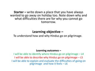 Learning objective –
To understand how and why Hindus go on pilgrimage.
Learning outcomes –
I will be able to identify where Hindus go on pilgrimage – L4
I will be able to describe why Hindus go on pilgrimage – L5
I will be able to explain and evaluate the difficulties of going on
pilgrimage and how it feels – L6
Starter – write down a place that you have always
wanted to go away on holiday too. Note down why and
what difficulties there are for why you cannot go
tomorrow.
 