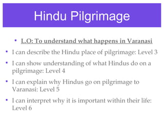 Hindu Pilgrimage
• L.O: To understand what happens in Varanasi
• I can describe the Hindu place of pilgrimage: Level 3
• I can show understanding of what Hindus do on a
pilgrimage: Level 4
• I can explain why Hindus go on pilgrimage to
Varanasi: Level 5
• I can interpret why it is important within their life:
Level 6
 