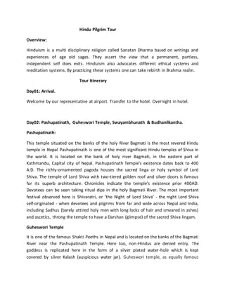 Hindu Pilgrim Tour
Overview:
Hinduism is a multi disciplinary religion called Sanatan Dharma based on writings and
experiences of age old sages. They assert the view that a permanent, partless,
independent self does exits. Hinduism also advocates different ethical systems and
meditation systems. By practicing these systems one can take rebirth in Brahma realm.
Tour Itinerary
Day01: Arrival.
Welcome by our representative at airport. Transfer to the hotel. Overnight in hotel.
Day02: Pashupatinath, Guheswori Temple, Swayambhunath & Budhanilkantha.
Pashupatinath:
This temple situated on the banks of the holy River Bagmati is the most revered Hindu
temple in Nepal Pashupatinath is one of the most significant Hindu temples of Shiva in
the world. It is located on the bank of holy river Bagmati, in the eastern part of
Kathmandu, Capital city of Nepal. Pashupatinath Temple's existence dates back to 400
A.D. The richly-ornamented pagoda houses the sacred linga or holy symbol of Lord
Shiva. The temple of Lord Shiva with two-tiered golden roof and silver doors is famous
for its superb architecture. Chronicles indicate the temple’s existence prior 400AD.
Devotees can be seen taking ritual dips in the holy Bagmati River. The most important
festival observed here is Shivaratri, or ‘the Night of Lord Shiva’ - the night Lord Shiva
self-originated - when devotees and pilgrims from far and wide across Nepal and India,
including Sadhus (barely attired holy men with long locks of hair and smeared in ashes)
and ascetics, throng the temple to have a Darshan (glimpse) of the sacred Shiva lingam.
Guheswori Temple
It is one of the famous Shakti Peeths in Nepal and is located on the banks of the Bagmati
River near the Pashupatinath Temple. Here too, non-Hindus are denied entry. The
goddess is replicated here in the form of a silver plated water-hole which is kept
covered by silver Kalash (auspicious water jar). Guheswori temple, as equally famous
 