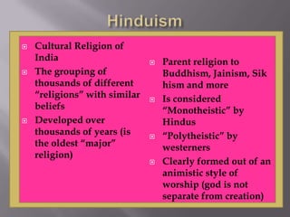  Cultural Religion of
India
 The grouping of
thousands of different
“religions” with similar
beliefs
 Developed over
thousands of years (is
the oldest “major”
religion)
 Parent religion to
Buddhism, Jainism, Sik
hism and more
 Is considered
“Monotheistic” by
Hindus
 “Polytheistic” by
westerners
 Clearly formed out of an
animistic style of
worship (god is not
separate from creation)
 