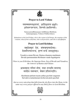 i                                     j
                         Prayer to Lord Vishnu
                                                                           j
              njmjssjmjstjBjUtjhnjhN, ahidBjUtjhyj BjUBtje.
               anjek+pj+pjhyj, ivjQqjvje pj`BjivjQqjvje.
                 NamassamstaBhutaanaam AditBhutaya Bhubhrate,
                   Anekaruparupaya, Vishnave Prabhavishnave.

 Salutations to the Lord Vishnu, who is the creator of all beings, the sustainer of the
  creation, whose form is all forms, who is all pervasive, and who is self-effulgent.

                        Prayer to Lord Krishna
                 vjsjudevjsjutjN devjN, kNsjcjjqjUrmjd[njmj].
              devjkIpjrmjhnjndN, k|QqjN vjnde Jjgjd]gju=mj]
           Vasudeva-sutam Devam Kamsa-chaanura-mardanam.
            Devaki-parmanandam Krishnam-vande-Jagadagurm

I bow to you O Krishna, the Supreme Guru, Son of Devaki and Vasudeva,
                  the remover of Kamsa and Chanur.

           ahkhwjhtj] pjitjtjN tjoyjN, yjTjh gjcCitj sjhgjrmj]
             sjvj[devj njmjskhr, kewjvjN pj`itjgjcCitj.
            Akashataat patitam toyam yathaa gacchati saagaram
             Sarvadeva namaskaraara keshavam prati-gacchati

Just as every rain drop that falls from the sky flows into the Oean, in the
  same way every prayer offered to any Deity flows to Lord Krishna.



k                                     S                                    l
                                          18
 