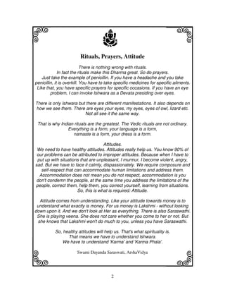 i                                    j
                         Rituals, Prayers, Attitude
                                                                        j
                            There is nothing wrong with rituals.
              In fact the rituals make this Dharma great. So do prayers.
    Just take the example of penicillin. If you have a headache and you take
penicillin, it is overkill. You have to take specific medicines for specific ailments.
 Like that, you have specific prayers for specific occasions. If you have an eye
         problem, I can invoke Ishwara as a Devata presiding over eyes.

There is only Ishwara but there are different manifestations. It also depends on
how we see them. There are eyes your eyes, my eyes, eyes of owl, lizard etc.
                         Not all see it the same way.

 That is why Indian rituals are the greatest. The Vedic rituals are not ordinary.
                 Everything is a form, your language is a form,
                   namaste is a form, your dress is a form.

                                    Attitudes.
 We need to have healthy attitudes. Attitudes really help us. You know 90% of
 our problems can be attributed to improper attitudes. Because when I have to
 put up with situations that are unpleasant, I murmur, I become violent, angry,
sad. But we have to face it calmly, dispassionately. We require composure and
   self-respect that can accommodate human limitations and address them.
  Accommodation does not mean you do not respect, accommodation is you
 don't condemn the people, at the same time you address the limitations of the
people, correct them, help them, you correct yourself, learning from situations.
                      So, this is what is required: Attitude.

  Attitude comes from understanding. Like your attitude towards money is to
 understand what exactly is money. For us money is Lakshmi - without looking
down upon it. And we don't look at Her as everything. There is also Saraswathi.
 She is playing veena. She does not care whether you come to her or not. But
 she knows that Lakshmi won't do much to you, unless you have Saraswathi.

           So, healthy attitudes will help us. That's what spirituality is.
                 That means we have to understand Ishwara.




k                                                                       l
              We have to understand 'Karma' and 'Karma Phala'.

                       Swami Dayanda Saraswati, ArshaVidya




                                          2
 