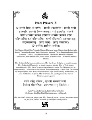i                                     j
                            Peace Prayers (5)
                                                                          j
  ž wjnnjo imj<j: wjN vj=qj:. wjnnjo Bjvjtvjyj[mjh. wjnnjo fnd`o
     bHspjitj:.wjnnjo ivjQqju==k`mj:.njmjo bj`*mjqje. njmjstje
       vjhyjo.tvjmjevj pj`tyj~jN bj`*mjhisj.tvjmjevj pj`tyj~jN bj`*mj
 vjidQyjhimj.XtjN vjidQyjhimj. sjtyjN vjidQyjhimj.tjnmjhmjvjtju.
          tj”Ktjhrmjvjtju. avjtju mjhmj]. avjtju vjKtjhrmj].
                    ž wjhintj: wjhintj: wjhintj:
Om Shanno Mitrah Shm Varunah, Shanno Bhavatvarymaa, Shanna Indro Brihaspatih,
Shanno VishnuRurukramah: Namo Brahmane, Namaste Vaayo, Tvameva Pratyaksham
     Brahmasi, Tvameva Pratyaksham Brahma Vadishyami, Ritum Vadishyami,
 Tanmamvatu, Tadvaktaramavatu, avatu maam, avatu vaktaram, Om Shantih Shantih
                                   Shantih.

 May the Sun God give us auspiciousness. May the Ocean God give us auspiciousness.
      May the Lord of Manes give us auspiciousness. May the King of Gods give us
   auspiciousness. May the all pervasive sustainer of creation, Lord Vamana give us
auspiciousness. Salutations to the creator. Salutations to you, O Wind God, You indeed
 are the perceptible truth. I declare you to be the right understanding. I understand you
       to be truthfulness in speech. May he protect me. May he protect the teacher.
                                  Om peace, peace, peace.


            khlje vjQj[tju pjJj[nyj:, piTjvjI sjsyjwjhiljnjI.
           dewjo€ yjN ~joBjriHtj:, bj`h*mjqjhssjntju injBj[yjh:.
                  Kale Varshatu Parjanyah, Prithivi Ssasya Shalini
               Deshoyam Kshobharahitah Brahmanassantu Nirbhayaah.

May the clouds rain at the proper time. May the earth produce grains. May this country




k                                                                         l
             be free from famine. May men of contemplation be fearless.



                                      L
                                           26
 