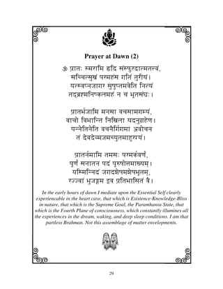 i                               j
                        Prayer at Dawn (2)
                                                              j
                 pj`htj: smjrhimj ›id sjNsPurdhtmjtj$vjN,
                 sjiccjtsjuxjN pjrmjHNsj gjitjN tjurIyjN.
                 yjtsvjpnjJjhgjr sjuQjuptjmjvjeitj injtyjN
                tjd]bj`*mjinjQkljmjHN nj cj BjUtjsjNGj:.

                 pj`htjBj[Jjhimj mjnjsjh vjcjsjhmjgjmyjN,
               vjhcjo ivjBjhintj injixjljh yjdnjugj`Heqj.
                 yjnnjeitjnjeitj vjcjnjEigj[gjmjh avjocjnj
                     tjN devjdevmjJjmjcyjutjmjhHurgyjN.

                   pj`htjnj[mjhimj tjmjsj: pjrmjk[vjqj[N,
                pjUqj[N sjnjhtjnj pjdN pjU=Qjo$jmjhxyjmj].
                 yjismjinnjdN JjgjdwjeQjmjwjeQjBjUtjmj],
                rJJvjhN BjuJjmj fvj pj`itjBjhisjtjN vjE.
    In the early hours of dawn I mediate upon the Essential Self clearly
 experiencable in the heart cave, that which is Existence-Knowledge-Bliss
  in nature, that which is the Supreme Goal, the Paramhansa State, that
which is the Fourth Plane of consciousness, which constantly illumines all
the experiences in the dream, waking, and deep sleep conditions. I am that
      partless Brahman. Not this assemblage of matter envelopments.



                                S
k                                                             l
                                   29
 