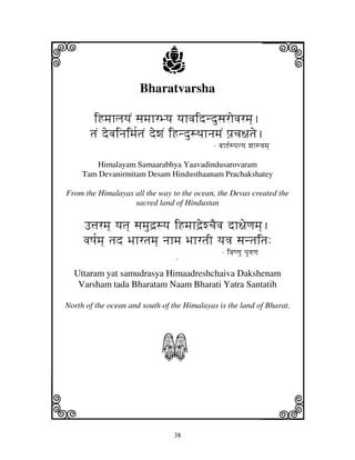i                            j
                      Bharatvarsha
                                                                    j
        iHmjhljyjN sjmjhrByj yjhvjidndusjrovjrmj].
       tjN devjinjimj[tjN dewjN iHndusTjhnjmjN pj`cj~jtje.
                                             - bjhH[spjtyj wjhs<jmj]

         Himalayam Samaarabhya Yaavadindusarovaram
     Tam Devanirmitam Desam Hindusthaanam Prachakshatey

From the Himalayas all the way to the ocean, the Devas created the
                   sacred land of Hindustan

     F$jrmj] yjtj] sjmjud`syj iHmjhd`ewcjEvj dh~jeqjmj].
     vjQj[mj] tjd Bjhrtjmj] njhmj BjhrtjI yj<j sjntjitj:
                                                - ivjQqju pjurjqj
                           N
  Uttaram yat samudrasya Himaadreshchaiva Dakshenam
   Varsham tada Bharatam Naam Bharati Yatra Santatih

North of the ocean and south of the Himalayas is the land of Bharat.




                            S
k                                                                   l
                                38
 