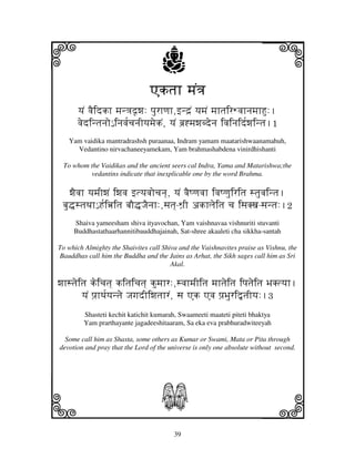 i                                   j
                                Aktjh mjN<j
                                                                        j
      yjN vjEidkh mjn<jd|wj: pjurhqjh,fnd`N yjmjN mjhtjirWvjhnjmjhHu:.
      vjedintjnjo€ injvj[cjnjIyjmjekN, yjN bj`*mjwjbdenj ivjinjid[wjintj.1
   Yam vaidika mantradrashsh puraanaa, Indram yamam maatarishwaanamahuh,
     Vedantino nirvachaneeyamekam, Yam brahmashabdena vinirdhishanti

 To whom the Vaidikas and the ancient seers cal Indra, Yama and Matarishwa;the
         vedantins indicate that inexplicable one by the word Brahma.

    wjEvjh yjmjIwjN iwjvj ftyjvjocjnj], yjN vjEQqjvjh ivjQqjuiritj stjuvjintj.
 bju•stjTjh€ H[iœitj bjO•JjEnjh:,sjtj]-Wj`I akhljeitj cj isjKxj-sjntj:.2
     Shaiva yameesham shiva ityavochan, Yam vaishnavaa vishnuriti stuvanti
     Buddhastathaarhannitibauddhajainah, Sat-shree akaaleti cha sikkha-santah

To which Almighty the Shaivites call Shiva and the Vaishnavites praise as Vishnu, the
Bauddhas call him the Buddha and the Jains as Arhat, the Sikh sages call him as Sri
                                        Akal.

wjhstjeitj keicjtj] kitjicjtj] kumjhr:,svjhmjIitj mjhtjeitj ipjtjeitj BjKtyjh.
        yjN pj`hTj[yjntje JjgjdIiwjtjhrN, sj Ak Avj pj`Bjuri”tjIyj:.3
         Shasteti kechit katichit kumarah, Swaameeti maateti piteti bhaktya
         Yam prarthayante jagadeeshitaaram, Sa eka eva prabhuradwiteeyah

  Some call him as Shasta, some others as Kumar or Swami, Mata or Pita through
devotion and pray that the Lord of the universe is only one absolute without second.




k                                   S                                   l
                                         39
 