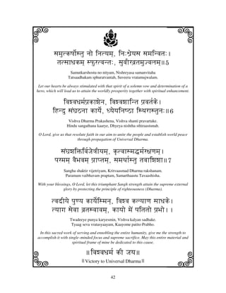 i                                       j
          sjmjutkQjo[stju njo injtyjmj], inj:W'eyjsj sjmjinvjtj:.
                                                                               j
           tjtsjhDjkmj] sPurtvjntj:, sjuvjIrvj`tjmjuJvjljmj]5
                    Samutkarshostu no nityam, Nishreyasa samanvitaha
                   Tatsaadhakam sphuratvantah, Suveera vratamujwalam.

 Let our hearts be always stimulated with that spirit of a solemn vow and determination of a
hero, which will lead us to attain the worldly prosperity together with spiritual enhancement.


            ivjwvjDjmj[pj`khwjenj, ivjwvjwjhintj pj`vjtj[ke.
         iHndu sjNGjVnjh khyje[, DyjeyjinjQVh isTjrhstjunj:6
                   Vishva Dharma Prakashena, Vishva shanti pravartake.
                  Hindu sangathana kaarye, Dhyeya nishtha sthiraastunah.

 O Lord, give us that resolute faith in our aim to unite the people and establish world peace
                         through propagation of Universal Dharma.


              sjNGjwjiŒivj[Jje<jIyjmj], k|tvjhsmj•mj[r~jqjmj].
           pjrmjmj] vjEBjvjmj] pj`hptjmj], sjmjTjh[stju tjvjhiwjwjh7
                Sangha shaktir vijetriyam, Kritvaasmad Dharma rakshanam.
                 Paramam vaibhavam praptam, Samarthaastu Tavaashisha.

With your blessings, O Lord, let this triumphant Sangh strength attain the supreme external
               glory by protecting the principle of righteousness (Dharma).


         tvjdIyje pjuqyj khyje[ismjnj], ivjwvj klyjhqj sjhDjke.
         tyjhgj sjevjh vj`tjsvjhvjmj], khyjo mjeN pjitjtjo pj`Bjo..
                    Twadeeye punya karyesmin, Vishva kalyan sadhake.
                     Tyaag seva vratasyaayam, Kaayome patito Prabho.

 In this sacred work of serving and ennobling the entire humanity, give me the strength to
accomplish it with single–minded focus and supreme sacrifice. May this entire material and




k                                                                              l
                     spiritual frame of mine be dedicated to this cause.

                              ivjwvjDjmj[ kI Jjyj
                           Victory to Universal Dharma

                                             42
 