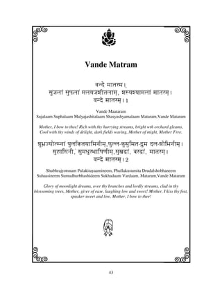 i                                     j                                   j
                             Vande Matram

                                  vjnde mjhtjrmj.]
        sjuJjljhN sjuPljhN mjljyjJjwjItjljhmj], wjsyjwyjhmjljhN mjhtjrmj].
                                 vjnde mjhtjrmj].1
                                Vande Maataram
 Sujalaam Suphalaam Malyajashitalaam Shasyashyamalaam Mataram,Vande Mataram

  Mother, I bow to thee! Rich with thy hurrying streams, bright wth orchard gleams,
  Cool with thy winds of delight, dark fields waving, Mother of might, Mother Free.

  wjuBj`JyjotsnjhN pjuljiktjyjhimjnjImj],Pullj-kusjuimjtj-d`umj dlj-wjoiBjnjImj].
           sjuHhisjnjI,N sjumjDjurBjhiQjqjImj],sjuxjdhN, vjrdhN, mjhtjrmj].
                                   vjnde mjhtjrmj].2
     Shubhrajyotsnam Pulakitayaamineem, Phullakusumita Drudalshobhaneem
 Suhaasineem Sumudhurbhashideem Sukhadaam Vardaam, Mataram,Vande Mataram

     Glory of moonlight dreams, over thy branches and lordly streams, clad in thy
blossoming trees, Mother, giver of ease, laughing low and sweet! Mother, I kiss thy feet,
                    speaker sweet and low, Mother, I bow to thee!




                                       J
k                                                                         l
                                           43
 