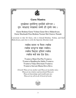 i                            j
                        Guru Mantra
                                                          j
           gju=bj`[*mjh gju=ivj[Qqju gju=de[vjo mjHeWvjr:.
       gju=: sjh~jhtj] pjrbj`*mjh tjsmjE Wj`I gju=vje njmj:.
    Gurur Brahma Gurur Vishnu Gurur Devo Maheshvara
   Gurur Shashaath Para-Brahma Tasmai Shri Guruve Namah
I prostrate to that Sri Guru, who is himself Brahma, Vishnu, and God
Maheshvara, and who is verily the Supreme Absolute itself.


                tvjmjevj mjhtjh cj ipjtjh tvjmjevj
                tvjmjevj bjnDjuWcj sjxjh tvjmjevj.
                 tvjmjevj ivjd]yjh d`ivjqjN tvjmjevj
                  tvjmjevj sjvjN[ mjmj devj devj.
                Tvameva Mata Cha Pita Tvameva
              Tvameva Bandhuscha Sakha Tvameva
               Tvameva Vidya Dravinam Tvameva
               Tvameva Sarvam Mama Deva Deva
       O Lord! Thou art my mother and Thou art my father also;
            Thou art my relative and my friend Thou art;
               Thou art knowledge and wealth unto me;
               Thou art my all-in-all, O Lord of Lords.



                              I
k                                                         l
                                 5
 