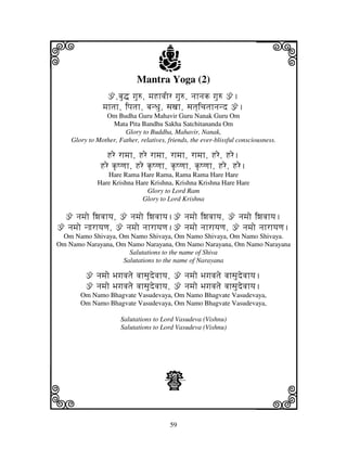 i                                   j
                            Mantra Yoga (2)
                                                                         j
                 ž,bju• gju=, mjHhvjIr gju=, njhnjk gju= ž.
               mjhtjh, ipjtjh, bjnDju, sjxjh, sjtj]icjtjhnjnd ž.
                Om Budha Guru Mahavir Guru Nanak Guru Om
                  Mata Pita Bandhu Sakha Satchitananda Om
                       Glory to Buddha, Mahavir, Nanak,
    Glory to Mother, Father, relatives, friends, the ever-blissful consciousness.

                Hre rhmjh, Hre rhmjh, rhmjh, rhmjh, Hre, Hre.
              Hre k|Qqjh, Hre k|Qqjh, k|Qqjh, k|Qqjh, Hre, Hre.
                Hare Rama Hare Rama, Rama Rama Hare Hare
             Hare Krishna Hare Krishna, Krishna Krishna Hare Hare
                              Glory to Lord Ram
                            Glory to Lord Krishna

 ž njmjo iwjvjhyj, ž njmjo iwjvjhyj.ž njmjo iwjvjhyj, ž njmjo iwjvjhyj.
ž njmjo nhjrhyjqj, ž njmjo njhrhyjqj.ž njmjo njhrhyjqj, ž njmjo njhrhyjqj.
 Om Namo Shivaya, Om Namo Shivaya, Om Namo Shivaya, Om Namo Shivaya.
Om Namo Narayana, Om Namo Narayana, Om Namo Narayana, Om Namo Narayana
                      Salutations to the name of Shiva
                    Salutations to the name of Narayana

         ž njmjo Bjgjvjtje vjhsjudevjhyj, ž njmjo Bjgjvjtje vjhsjudevjhyj.
         ž njmjo Bjgjvjtje vjhsjudevjhyj, ž njmjo Bjgjvjtje vjhsjudevjhyj.
       Om Namo Bhagvate Vasudevaya, Om Namo Bhagvate Vasudevaya,
       Om Namo Bhagvate Vasudevaya, Om Namo Bhagvate Vasudevaya,

                      Salutations to Lord Vasudeva (Vishnu)
                      Salutations to Lord Vasudeva (Vishnu)




                                      Z
k                                                                        l
                                         59
 