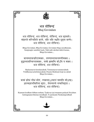 i                              j                                 j
                           BjJj gjoivjndN
                         Bhaj Govindam

     BjJj gjoivjndN, BjJj gjoivjndN, gjoivjndN, BjJj mjUMmjtje.
   sjNpj`hptje sjinnjiHtje khlje, njiH njiH r~jitj duk|<j krqje.
                    BjJj gjoivjndN, BjJj gjoivjndN.
     Bhaja Govindam, Bhaj Govindam, Govindam bhaja moodhamate,
       Sampraapte sannihite kaale, Nahi nahi rakshati dukrit karane,
                           Bhaja Govindam....


      bjhljstjhvjtk`ILhsjKtj:, tj=qjhstjhvjttj=qjIsjKtj:.
   v•stjhvjiccjntjhsjKtj:, pjrmje bj`*mjiqj ko€ ipj nj sjKtj:.
                  BjJj gjoivjndN, BjJj gjoivjndN.
        Baalaastaavat kreedaasaktah, Tarunastaavat taruneesaktah;
      Vriddhastaavachchintaasaktah, Parame Brahmani kopi na saktah
                           Bhaja Govindam....


   khmjN k`oDjN ljoBjN mjoHN, tyjKtvjh€€ € tmjhnjN pjwyjitj sjo€ Hmj].
     ahtmj@jhnjivjHInjh mjUMh:, tjepjcyjntje njrkinjgjUMh:.
                   BjJj gjoivjndN, BjJj gjoivjndN.
Kaamam krodham lobham moham, Tyaktvaa (aa) tmaanam pashyati So(a)ham
    Aatmagnaanaviheenaa moodhaah, Te pachyante Narakanigoodhaah
                        Bhaja Govindam....




k                              D                                 l
                                   64
 