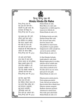i                                  j
                       iHndu iHndu Ak rHe
                    Hindu Hindu Ek Rahe
                                                                    j
iHndu iHndu Ak rHe,                Hindu Hindu ek rahe,
Bjed Bjhvj ko njHIN sjHe.          Bhed Bhava ko nahi sahe
sjNGjQjo[N sje du:xjI Jjgjtj ko,   Sangharshon se dukhi jagat ko,
mjhnjvjtjh kI iwj~jh de.           manavta ki shikcha de.
iHndu iHndu Ak rHe (x3).           Hindu Hindu ek rahe (x3)

Ak bj`*mj kuC aOr njHI,            Ek Brahma kucha aur nahi,
HirHr dugjh[ mjhtj vjHI.           Harihar Durga Mat wahi
devj deivjyjhN +pj FsjIkh,         Dev deviyan rupa usika,
dewj khlj anjusjhr sjHI.           desh kal anusar sahi
sjbj pjNTjoN kh mjhnj kreN,        Sab pantho ka maan karen,
sjbj gj`NTjoN sje @jhnj gj`HeN.    sab granthon se gyan grahen
sjdgju=aoN kI sjIxj sjmjzj kr,     Sadguruon ki seikh samajh kar,
JjIvjnj ko JjInjh sjIxjeN.          jeevan ko jeena seikhen
iHndu iHndu Ak rHe (x3).           Hindu Hindu ek rahe (x3)

Jjo Bjhf[ BjZke ibjCRe,            Jo bhai bhatake bichude,
HhTj pjkR lje sjhTj cjlje          hanth pakad le sath chale
BjoJjnj kpjRh Gjr kI sjuivjDjh,    Bhojan kapda ghar ki suvidha,
iwj~jh sjbjko sjuljBj rHe.         shikcha sab ko sulabh rahe
Y%cj njIcj ljvjljewj nj Ho,        Unch neech lavlesh na ho,
CuahCUtj avjwjeQj nj Ho.           chua chuta avashesh na ho
Ak ljHU sjbjkI njsjnjsj mjeN,      Ek lahu sab ki nas nas mein,
apjnjepjnj kI rItj gjHe.           apne pan ki reet gahe
iHndu iHndu Ak rHe (x3).           Hindu Hindu ek rahe (x3)

Djmj[ pj`emj amtj ipjyjeN,        Dharma prem amrita piyein,
gjItjh gjNgjh gjO pjUJjeN.         Geeta ganga gau pujein
vjed ivjiHtj JjIvjnj rcjnjh Ho,    Veda vihit jeevan rachna ho,
rhmj k|Qqj iwjvj BjiKtj kre.       Ram krishna Shiva bhakti kare
Djmj[ sjnjhtjnj anjugjhmjI,        Dharma sanatan anugami,
bju•N wjrqjN gjcChmjI.


k
                                   Budham sharnam gachami
aH[ntjoNko njmjnj kre,
injtj vjhHe gju= akhlj kHe.
iHndu iHndu Ak rHe (x3).
                                   Arhanton ko naman kare,
                                   Nita wahe guru aakal kahe
                                   Hindu Hindu ek rahe (x3)         l
                                    71
 