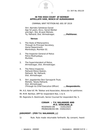 Cri. W.P. No. 691/19
1
IN THE HIGH COURT AT BOMBAY
APPELLATE SIDE, BENCH AT AURANGABAD
CRIMINAL WRIT PETITION NO. 691 OF 2019
Shri. Namdev Sahebrao Garad
Age 52 years, Occu. Social Worker
and Agri., R/o. At post Mohote,
Tq. Pathardi, Dist. Ahmednagar. ....Petitioner.
Versus
1. The State of Maharashtra
Through its Principal Secretary,
Home Department,
Mantralaya, Mumbai-32.
2. The Inspector General of Police
Police Mukhyalaya,
Mumbai.
3. The Superintendent of Police,
Ahmednagar, Dist. Ahmednagar.
4. The Police Inspector,
Pathardi Police Station,
Pathardi, Tal. Pathardi,
Dist. Ahmednagar.
5. Shri. Jagadamba Devi Sarvajanik Trust,
Mohote, Taluka Pathardi,
Dist. Ahmednagar.
(Through its Chief Executive Ofcere ....Respondents.
Mr. A.S. Kale h/f. Mr. Talekar and Associates, Advocate for petitioner.
Mr. M.M. Nerlikar, APP for respondent Nos. 1 to 4.
Mr. Rajendra S. Deshmukh, Senior Counsel for respondent No. 5.
CORAM : T.V. NALAWADE AND
M.G. SEWLIKAR, JJ.
RESERVED ON : 15/01/2021
PRONOUNCED ON : 03/02/2021
JUDGMENT : [PER T.V. NALAWADE, J.]
1e Rule. Rule made returnable forthwith. By consent, heard
::: Uploaded on - 03/02/2021 ::: Downloaded on - 08/02/2021 10:37:18 :::
 