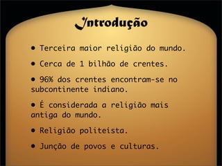 Introdução
• Terceira maior religião do mundo.

• Cerca de 1 bilhão de crentes.

• 96% dos crentes encontram-se no
subcontinente indiano.

• É considerada a religião mais
antiga do mundo.

• Religião politeísta.

• Junção de povos e culturas.
 