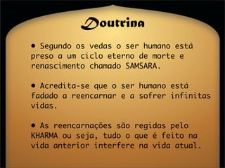 Doutrina
• Segundo os vedas o ser humano está
preso a um ciclo eterno de morte e
renascimento chamado SAMSARA.

• Acredita-se que o ser humano está
fadado a reencarnar e a sofrer infinitas
vidas.

• As reencarnações são regidas pelo
KHARMA ou seja, tudo o que é feito na
vida anterior interfere na vida atual.
 
