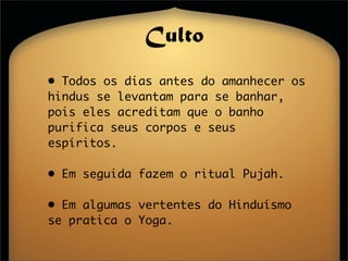 Culto
• Todos os dias antes do amanhecer os
hindus se levantam para se banhar,
pois eles acreditam que o banho
purifica seus corpos e seus
espíritos.

• Em seguida fazem o ritual Pujah.

• Em algumas vertentes do Hinduísmo
se pratica o Yoga.
 