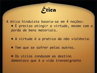 Ética
A ética hinduista baseia-se em 4 noções:
  • É preciso atingir a virtude, mesmo com a
  perda de bens materiais.

  • A virtude é a pratica da não violência.

  • Tem que se sofrer pelos outros.

  • Os vícios conduzem ao destino
  demoníaco que é a vida transmigrante
 