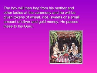 The boy will then beg from his mother and other ladies at the ceremony and he will be given tokens of wheat, rice, sweets or a small amount of silver and gold money. He passes these to his Guru.  
