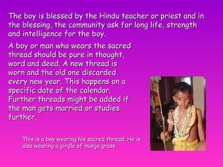 The boy is blessed by the Hindu teacher or priest and in the blessing, the community ask for long life, strength and intelligence for the boy. This is a boy wearing his sacred thread. He is also wearing a girdle of munja grass A boy or man who wears the sacred thread should be pure in thought, word and deed. A new thread is worn and the old one discarded every new year. This happens on a specific date of the calendar. Further threads might be added if the man gets married or studies further. 